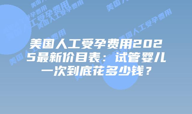 美国人工受孕费用2025最新价目表：试管婴儿一次到底花多少钱？插图