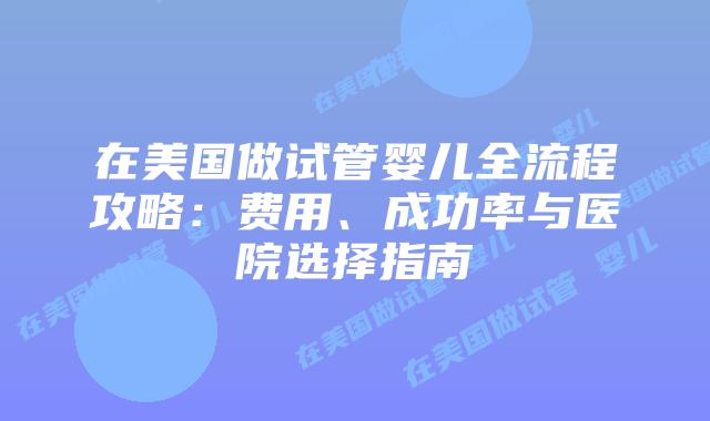 在美国做试管婴儿全流程攻略：费用、成功率与医院选择指南插图
