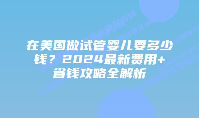 在美国做试管婴儿要多少钱？2024最新费用+省钱攻略全解析插图