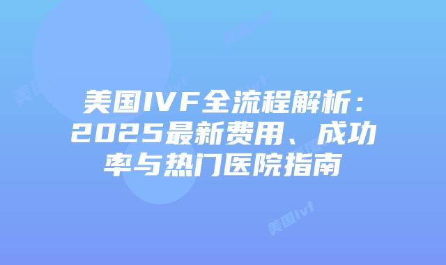 美国IVF全流程解析：2025最新费用、成功率与热门医院指南插图