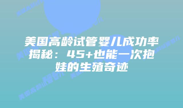 美国高龄试管婴儿成功率揭秘：45+也能一次抱娃的生殖奇迹插图