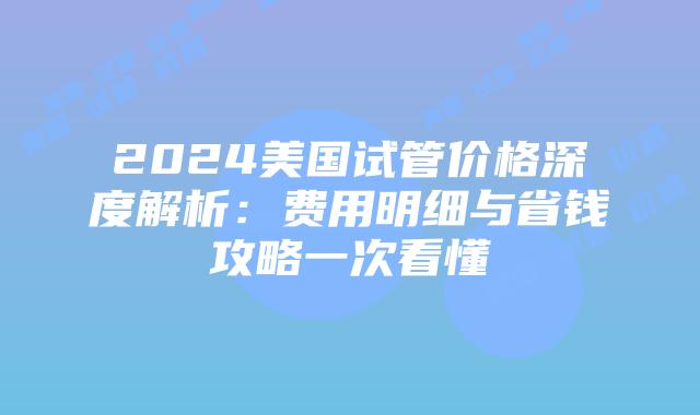 2024美国试管价格深度解析：费用明细与省钱攻略一次看懂插图