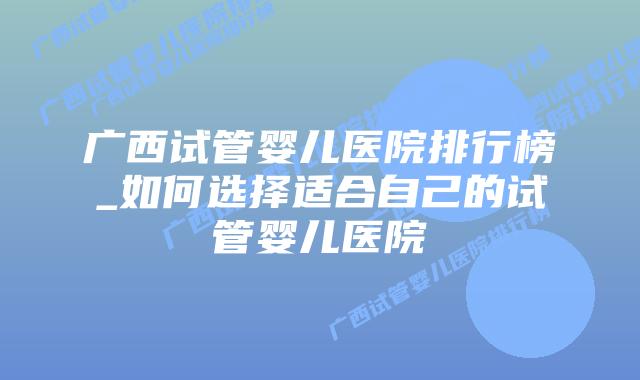 广西试管婴儿医院排行榜_如何选择适合自己的试管婴儿医院插图