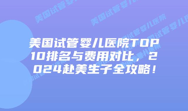 美国试管婴儿医院TOP10排名与费用对比，2024赴美生子全攻略！插图