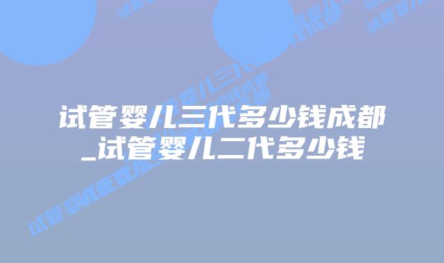 试管婴儿三代多少钱成都_试管婴儿二代多少钱插图 试管婴儿三代多少钱成都_试管婴儿二代多少钱插图