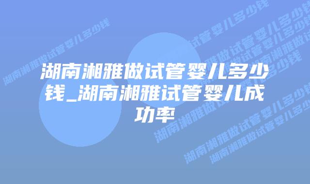 湖南湘雅做试管婴儿多少钱_湖南湘雅试管婴儿成功率插图