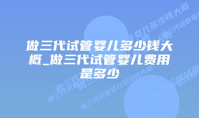 做三代试管婴儿多少钱大概_做三代试管婴儿费用是多少插图 做三代试管婴儿多少钱大概_做三代试管婴儿费用是多少插图