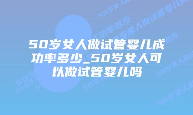50岁女人做试管婴儿成功率多少_50岁女人可以做试管婴儿吗插图