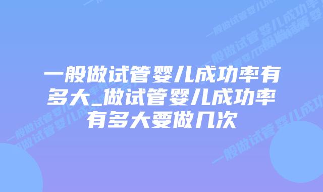 一般做试管婴儿成功率有多大_做试管婴儿成功率有多大要做几次插图