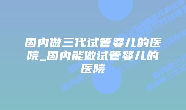 国内做三代试管婴儿的医院_国内能做试管婴儿的医院插图