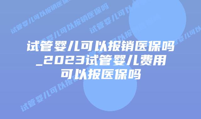 试管婴儿可以报销医保吗_2023试管婴儿费用可以报医保吗插图