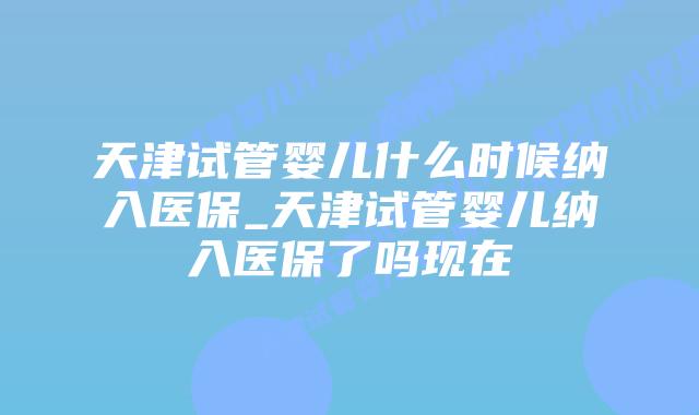 天津试管婴儿什么时候纳入医保_天津试管婴儿纳入医保了吗现在插图 天津试管婴儿什么时候纳入医保_天津试管婴儿纳入医保了吗现在插图