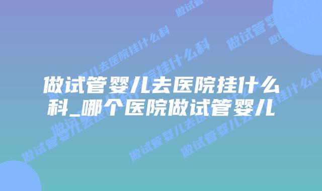 做试管婴儿去医院挂什么科_哪个医院做试管婴儿插图 做试管婴儿去医院挂什么科_哪个医院做试管婴儿插图