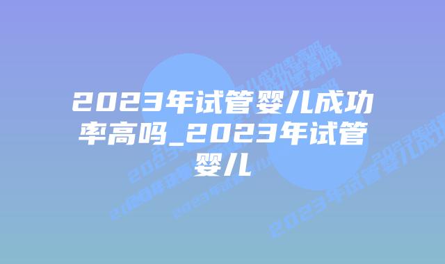 2023年试管婴儿成功率高吗_2023年试管婴儿插图 2023年试管婴儿成功率高吗_2023年试管婴儿插图