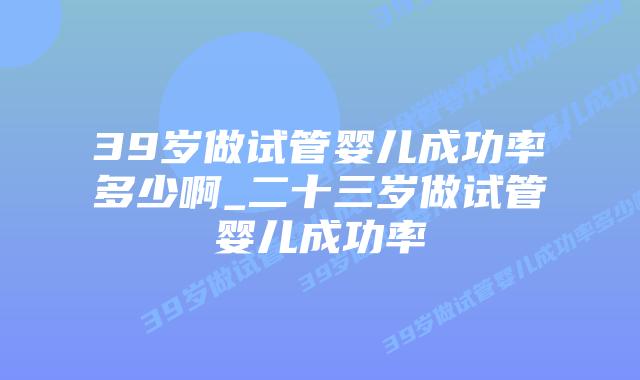 39岁做试管婴儿成功率多少啊_二十三岁做试管婴儿成功率插图 39岁做试管婴儿成功率多少啊_二十三岁做试管婴儿成功率插图