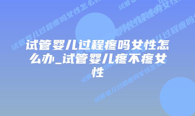 试管婴儿过程疼吗女性怎么办_试管婴儿疼不疼女性插图 试管婴儿过程疼吗女性怎么办_试管婴儿疼不疼女性插图