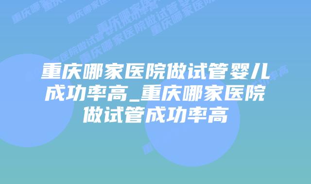 重庆哪家医院做试管婴儿成功率高_重庆哪家医院做试管成功率高插图 重庆哪家医院做试管婴儿成功率高_重庆哪家医院做试管成功率高插图