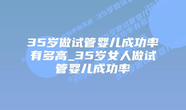 35岁做试管婴儿成功率有多高_35岁女人做试管婴儿成功率插图