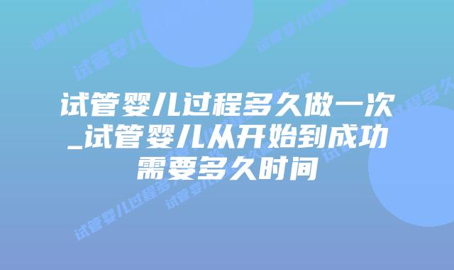 试管婴儿过程多久做一次_试管婴儿从开始到成功需要多久时间插图