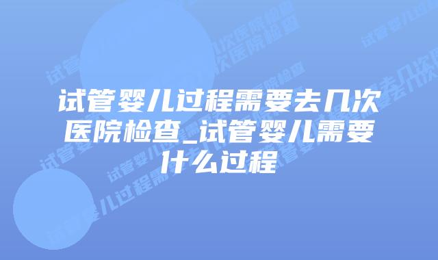试管婴儿过程需要去几次医院检查_试管婴儿需要什么过程插图 试管婴儿过程需要去几次医院检查_试管婴儿需要什么过程插图