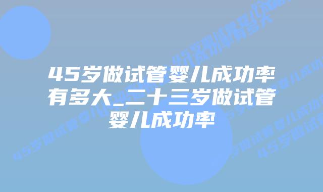 45岁做试管婴儿成功率有多大_二十三岁做试管婴儿成功率插图 45岁做试管婴儿成功率有多大_二十三岁做试管婴儿成功率插图