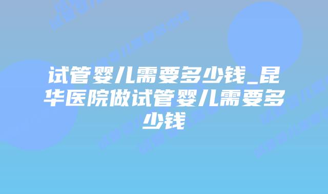 试管婴儿需要多少钱_昆华医院做试管婴儿需要多少钱插图