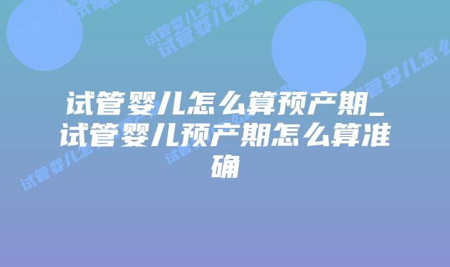 试管婴儿怎么算预产期_试管婴儿预产期怎么算准确插图 试管婴儿怎么算预产期_试管婴儿预产期怎么算准确插图