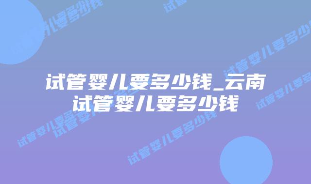 试管婴儿要多少钱_云南试管婴儿要多少钱插图