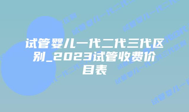 试管婴儿一代二代三代区别_2023试管收费价目表插图 试管婴儿一代二代三代区别_2023试管收费价目表插图
