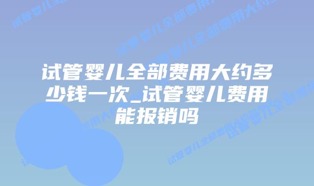 试管婴儿全部费用大约多少钱一次_试管婴儿费用能报销吗插图