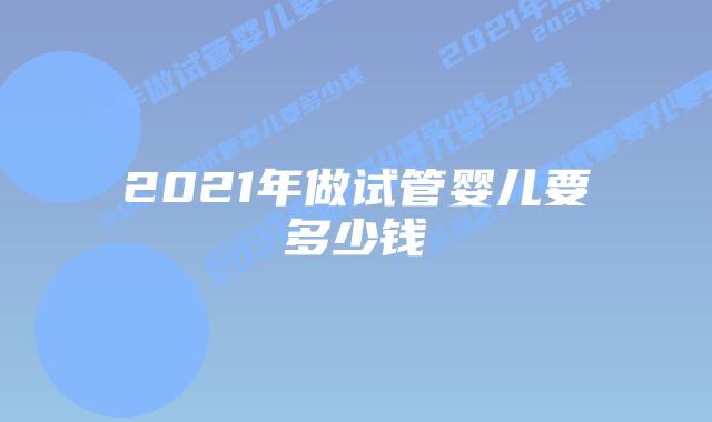 2021年做试管婴儿要多少钱插图 2021年做试管婴儿要多少钱插图