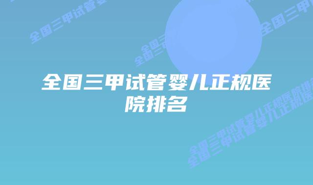 全国三甲试管婴儿正规医院排名插图 全国三甲试管婴儿正规医院排名插图