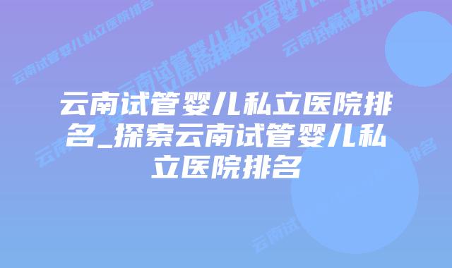 云南试管婴儿私立医院排名_探索云南试管婴儿私立医院排名插图