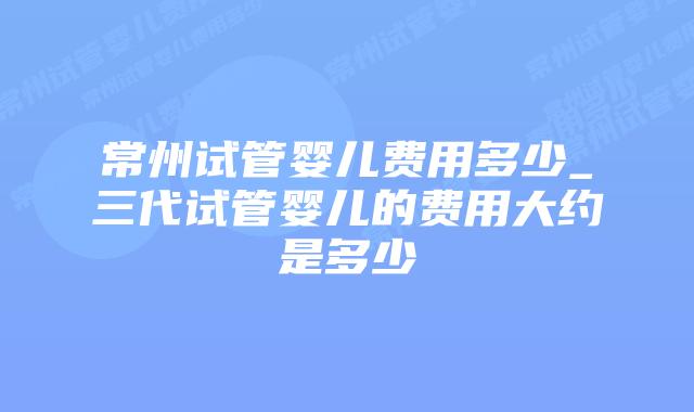 常州试管婴儿费用多少_三代试管婴儿的费用大约是多少插图 常州试管婴儿费用多少_三代试管婴儿的费用大约是多少插图