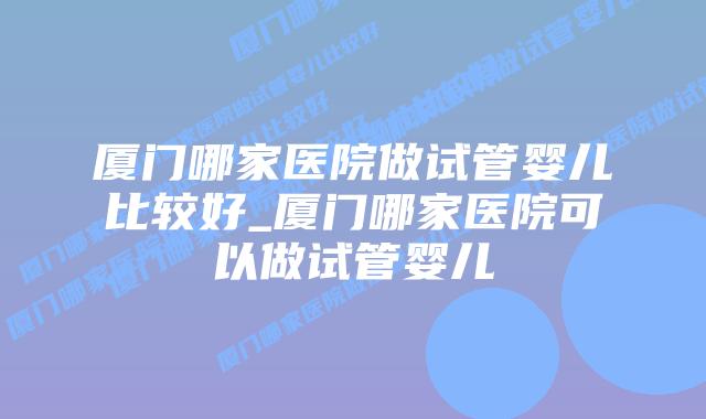 厦门哪家医院做试管婴儿比较好_厦门哪家医院可以做试管婴儿插图