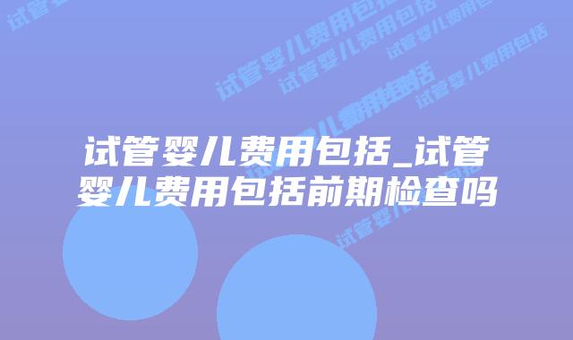试管婴儿费用包括_试管婴儿费用包括前期检查吗插图 试管婴儿费用包括_试管婴儿费用包括前期检查吗插图