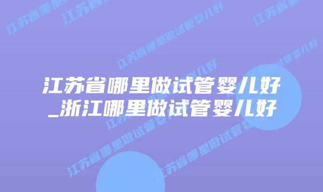 江苏省哪里做试管婴儿好_浙江哪里做试管婴儿好插图