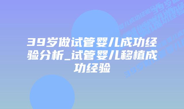 39岁做试管婴儿成功经验分析_试管婴儿移植成功经验插图