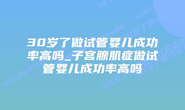 30岁了做试管婴儿成功率高吗_子宫腺肌症做试管婴儿成功率高吗插图