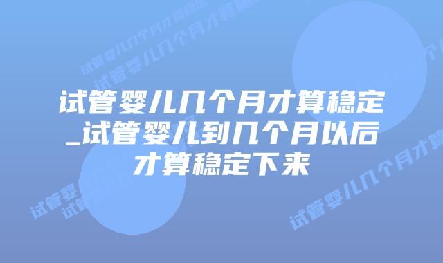 试管婴儿几个月才算稳定_试管婴儿到几个月以后才算稳定下来插图