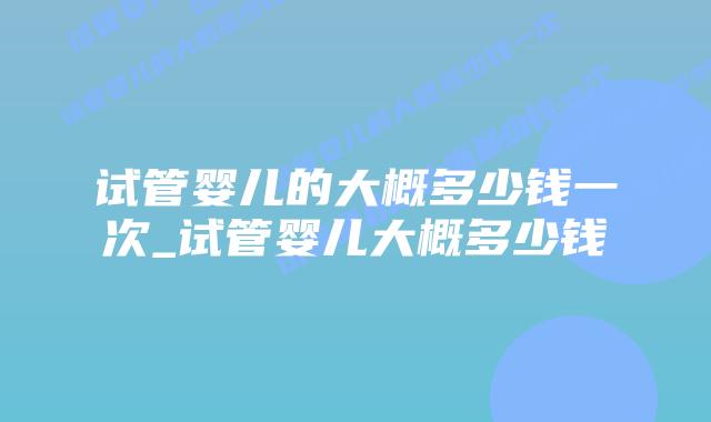 试管婴儿的大概多少钱一次_试管婴儿大概多少钱插图 试管婴儿的大概多少钱一次_试管婴儿大概多少钱插图