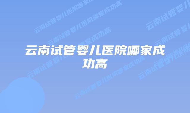 云南试管婴儿医院哪家成功高插图