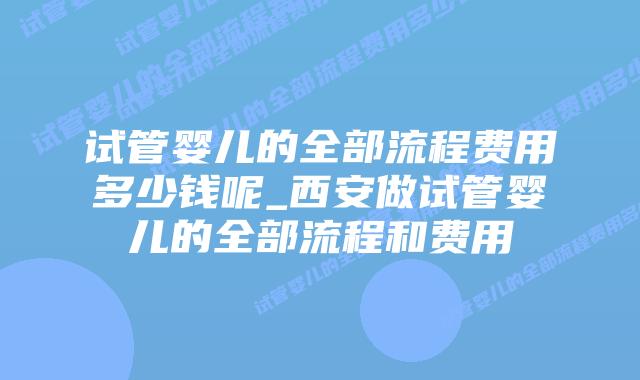 试管婴儿的全部流程费用多少钱呢_西安做试管婴儿的全部流程和费用插图