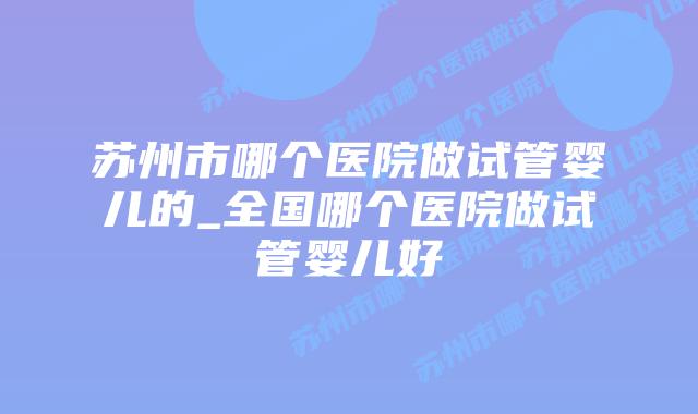 苏州市哪个医院做试管婴儿的_全国哪个医院做试管婴儿好插图 苏州市哪个医院做试管婴儿的_全国哪个医院做试管婴儿好插图