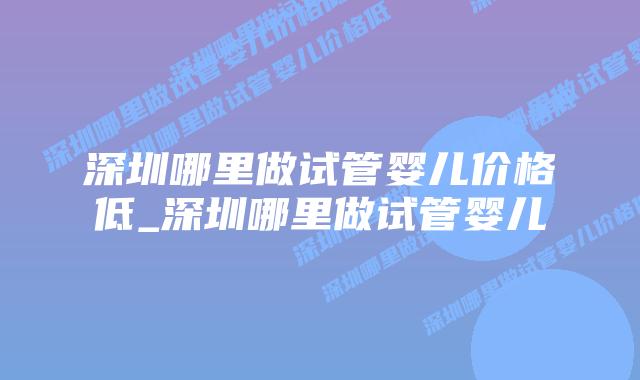 深圳哪里做试管婴儿价格低_深圳哪里做试管婴儿插图