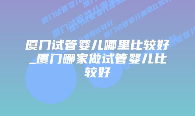 厦门试管婴儿哪里比较好_厦门哪家做试管婴儿比较好插图 厦门试管婴儿哪里比较好_厦门哪家做试管婴儿比较好插图